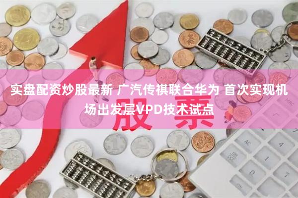 实盘配资炒股最新 广汽传祺联合华为 首次实现机场出发层VPD技术试点