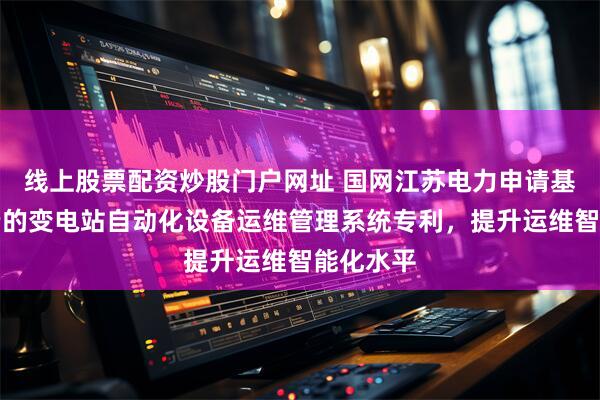 线上股票配资炒股门户网址 国网江苏电力申请基于调控云的变电站自动化设备运维管理系统专利，提升运维智能化水平