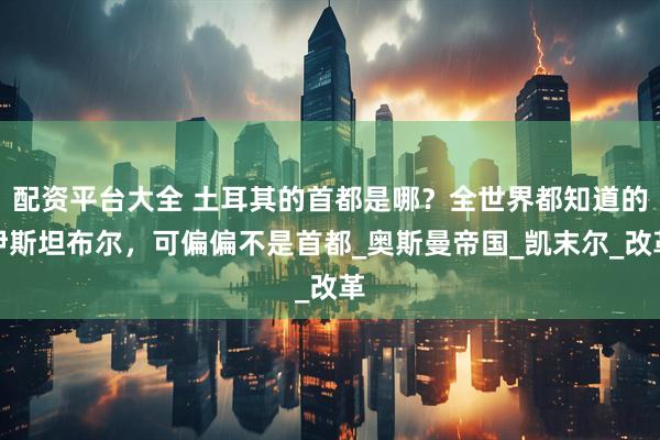 配资平台大全 土耳其的首都是哪？全世界都知道的伊斯坦布尔，可偏偏不是首都_奥斯曼帝国_凯末尔_改革