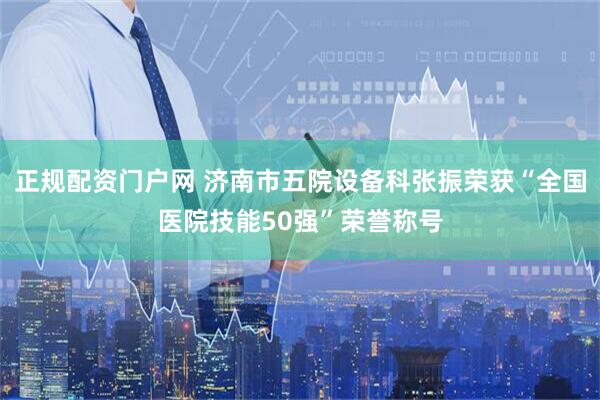 正规配资门户网 济南市五院设备科张振荣获“全国医院技能50强”荣誉称号