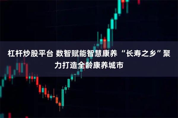 杠杆炒股平台 数智赋能智慧康养 “长寿之乡”聚力打造全龄康养城市