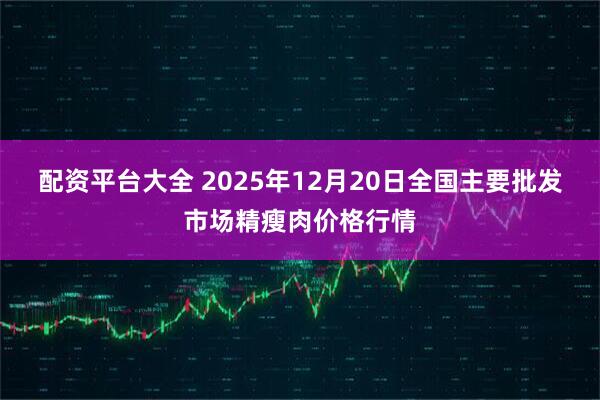 配资平台大全 2025年12月20日全国主要批发市场精瘦肉价格行情