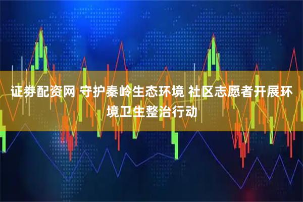 证劵配资网 守护秦岭生态环境 社区志愿者开展环境卫生整治行动