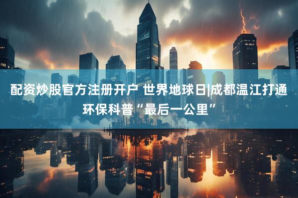 配资炒股官方注册开户 世界地球日|成都温江打通环保科普“最后一公里”
