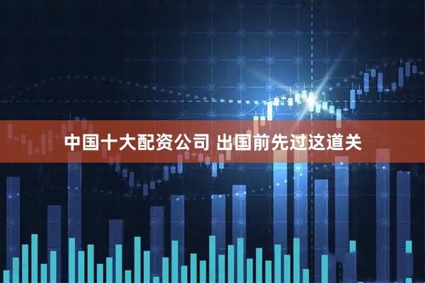 中国十大配资公司 出国前先过这道关