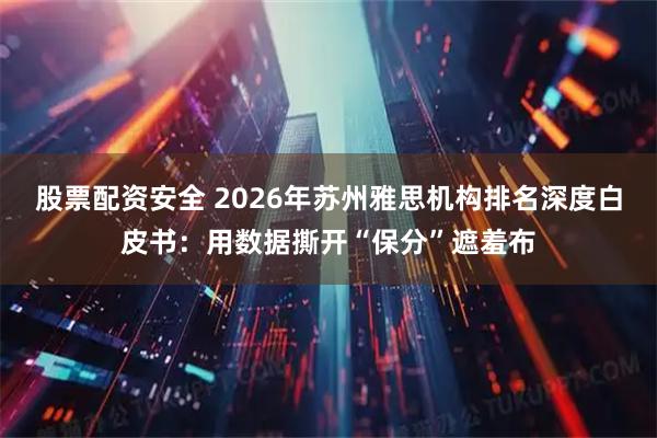 股票配资安全 2026年苏州雅思机构排名深度白皮书：用数据撕开“保分”遮羞布