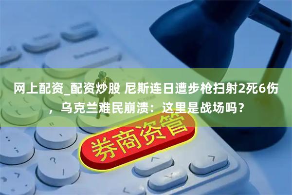网上配资_配资炒股 尼斯连日遭步枪扫射2死6伤，乌克兰难民崩溃：这里是战场吗？