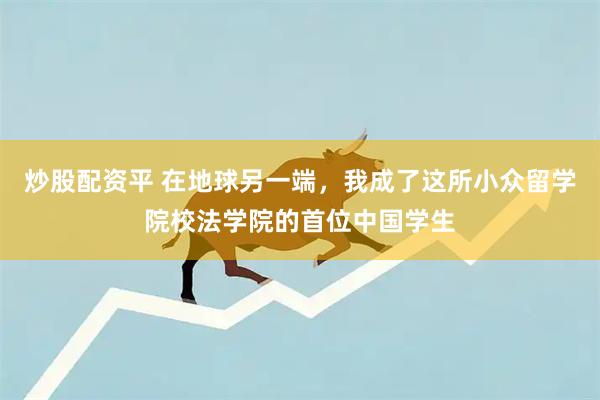 炒股配资平 在地球另一端，我成了这所小众留学院校法学院的首位中国学生