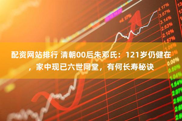 配资网站排行 清朝00后朱邓氏：121岁仍健在，家中现已六世同堂，有何长寿秘诀