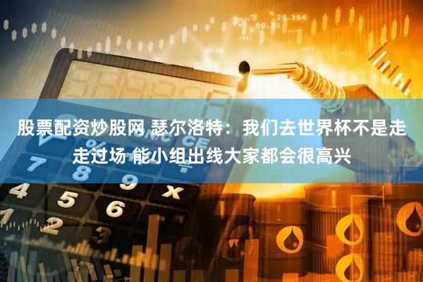 股票配资炒股网 瑟尔洛特：我们去世界杯不是走走过场 能小组出线大家都会很高兴