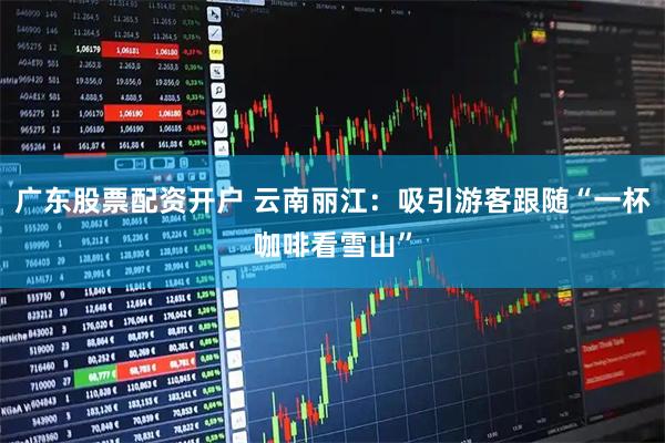 广东股票配资开户 云南丽江：吸引游客跟随“一杯咖啡看雪山”